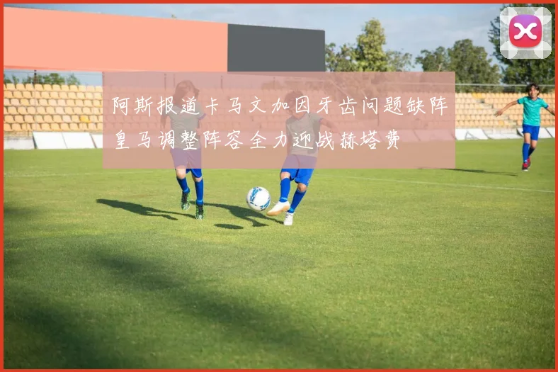 阿斯报道卡马文加因牙齿问题缺阵皇马调整阵容全力迎战赫塔费