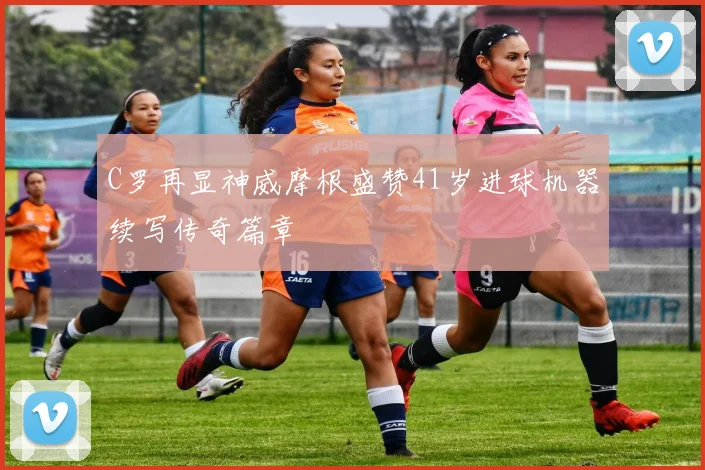 C罗再显神威摩根盛赞41岁进球机器续写传奇篇章