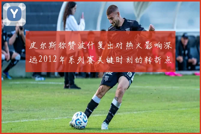 皮尔斯称赞波什复出对热火影响深远2012年系列赛关键时刻的转折点