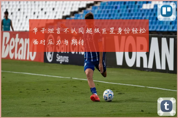 华子坦言不认同超级巨星身份轻松面对压力与期待