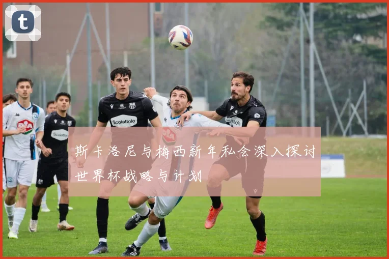 斯卡洛尼与梅西新年私会深入探讨世界杯战略与计划
