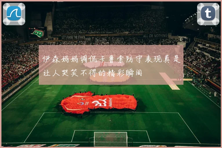 伊森妈妈调侃卡鲁索防守表现真是让人哭笑不得的精彩瞬间