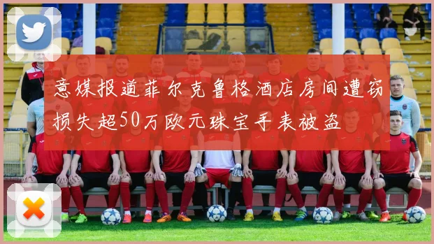 意媒报道菲尔克鲁格酒店房间遭窃损失超50万欧元珠宝手表被盗