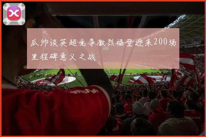 瓜帅谈英超竞争激烈福登迎来200场里程碑意义之战