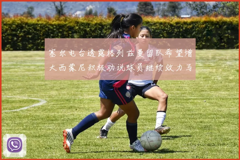 塞尔电台透露格列兹曼留队希望增大西蒙尼积极劝说球员继续效力马竞
