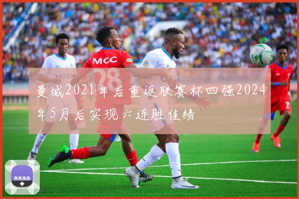 曼城2021年后重返联赛杯四强2024年5月后实现六连胜佳绩