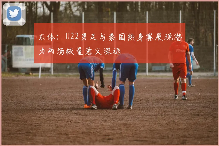 东体：U22男足与泰国热身赛展现潜力两场较量意义深远
