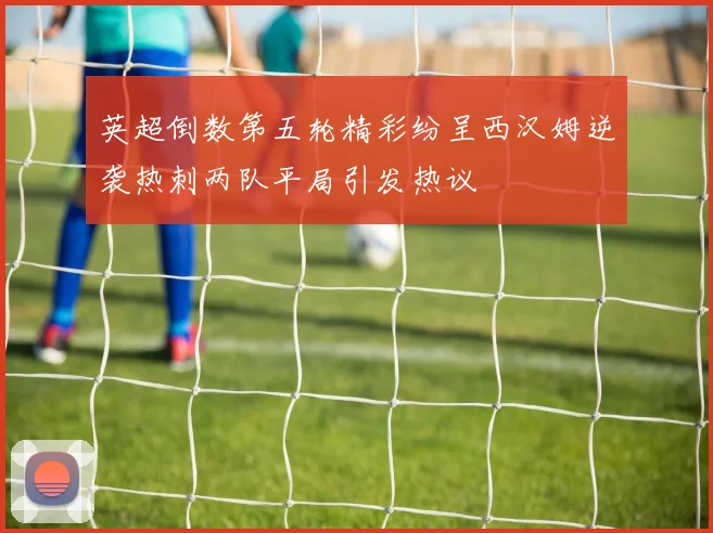 英超倒数第五轮精彩纷呈西汉姆逆袭热刺两队平局引发热议