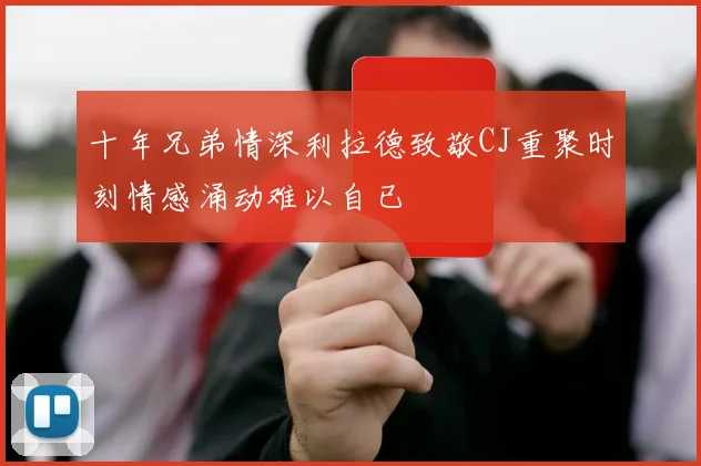 十年兄弟情深利拉德致敬CJ重聚时刻情感涌动难以自已