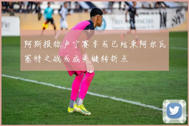阿斯报称卢宁赛季或已结束阿尔瓦塞特之战或成关键转折点
