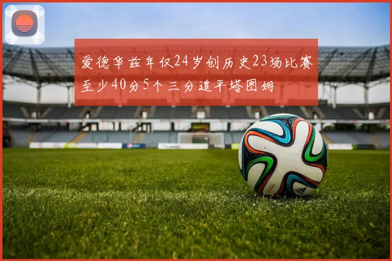 爱德华兹年仅24岁创历史23场比赛至少40分5个三分追平塔图姆