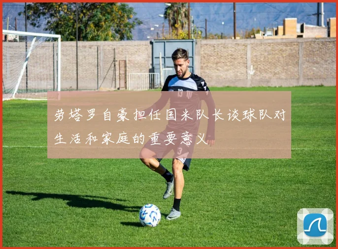 劳塔罗自豪担任国米队长谈球队对生活和家庭的重要意义