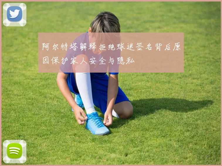 阿尔特塔解释拒绝球迷签名背后原因保护家人安全与隐私