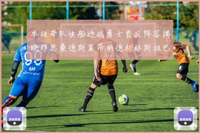 单核带队快船迎战勇士首发阵容揭晓邓恩桑德斯莱昂纳德科林斯祖巴茨齐上阵