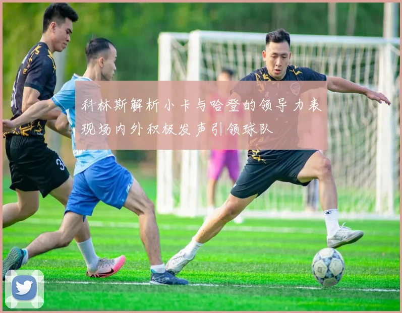 科林斯解析小卡与哈登的领导力表现场内外积极发声引领球队