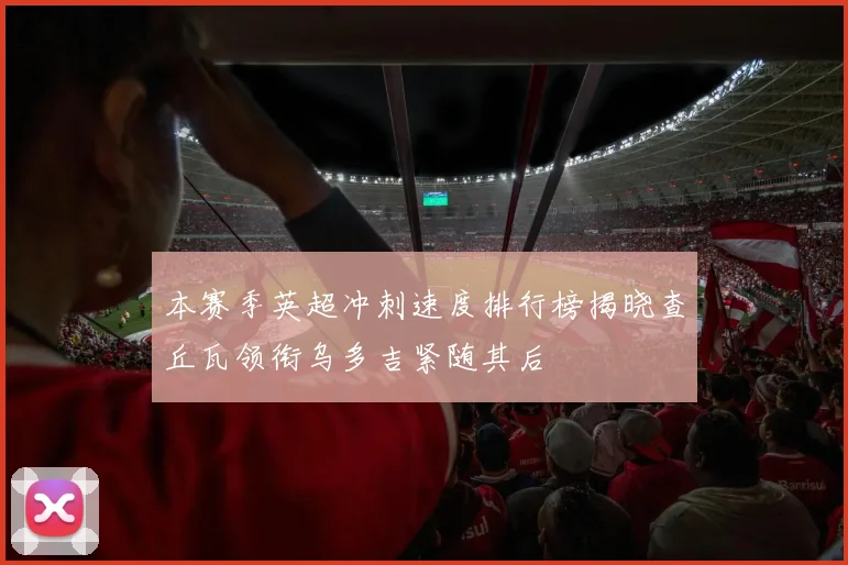 本赛季英超冲刺速度排行榜揭晓查丘瓦领衔乌多吉紧随其后