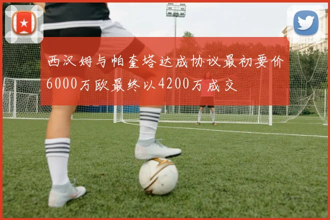 西汉姆与帕奎塔达成协议最初要价6000万欧最终以4200万成交