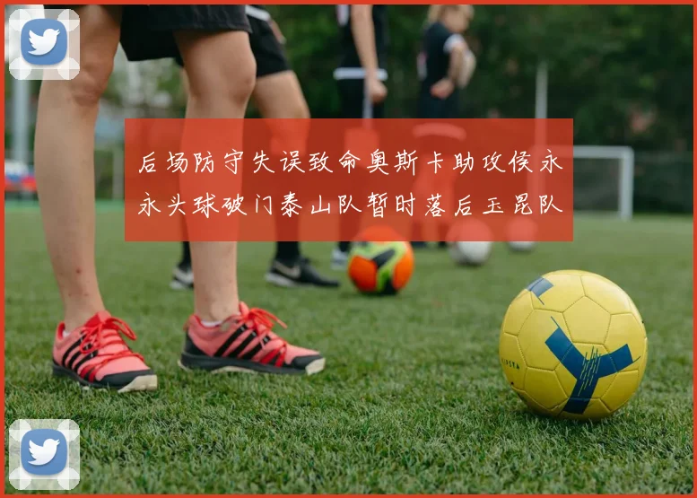 后场防守失误致命奥斯卡助攻侯永永头球破门泰山队暂时落后玉昆队