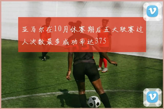 亚马尔在10月休赛期后五大联赛过人次数最多成功率达375