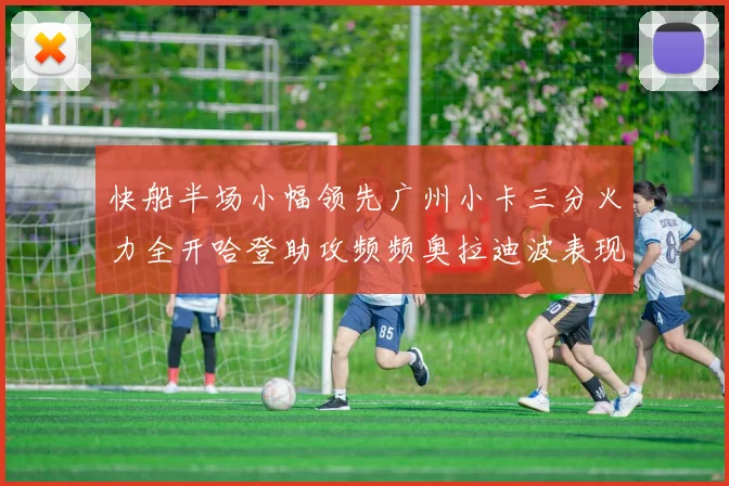 快船半场小幅领先广州小卡三分火力全开哈登助攻频频奥拉迪波表现抢眼