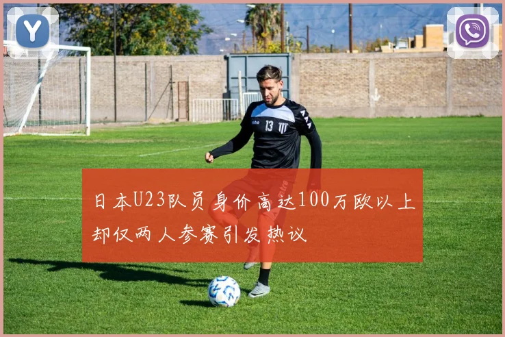 日本U23队员身价高达100万欧以上却仅两人参赛引发热议