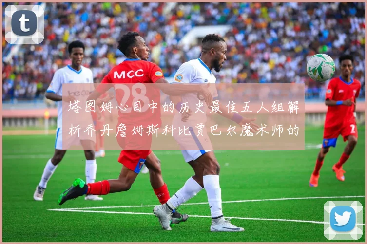 塔图姆心目中的历史最佳五人组解析乔丹詹姆斯科比贾巴尔魔术师的传奇魅力
