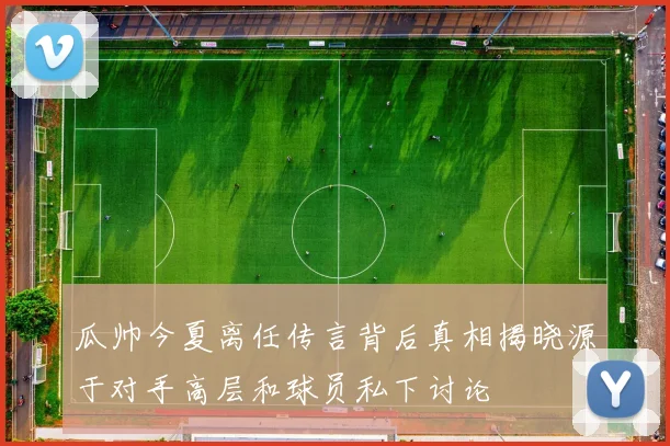 瓜帅今夏离任传言背后真相揭晓源于对手高层和球员私下讨论
