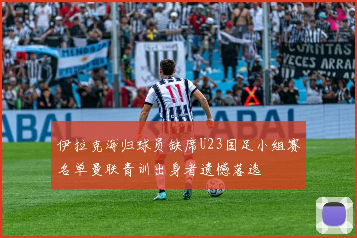 伊拉克海归球员缺席U23国足小组赛名单曼联青训出身者遗憾落选
