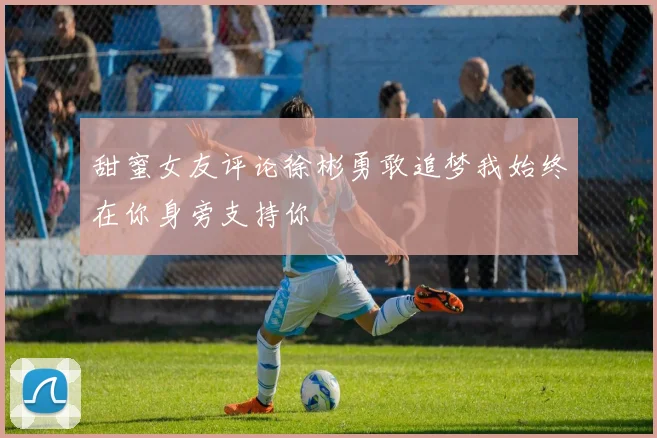 甜蜜女友评论徐彬勇敢追梦我始终在你身旁支持你