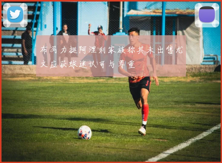 布冯力挺阿涅利家族称其未出售尤文应获球迷认可与尊重