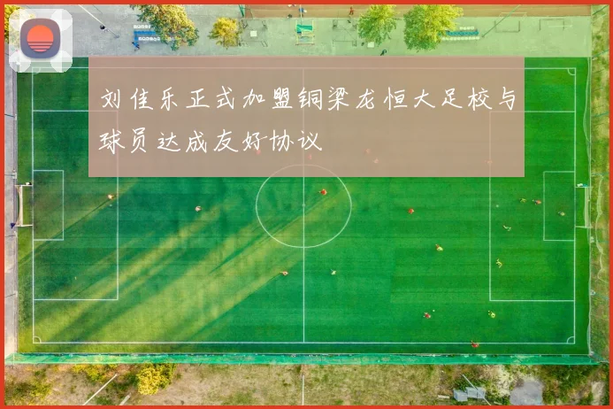 刘佳乐正式加盟铜梁龙恒大足校与球员达成友好协议